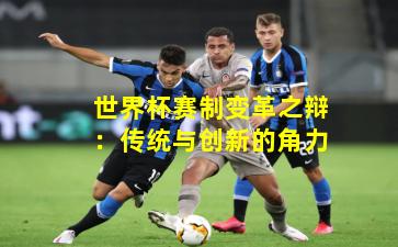 世界杯赛制变革之辩：传统与创新的角力