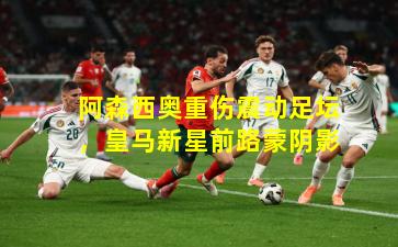 阿森西奥重伤震动足坛，皇马新星前路蒙阴影